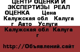 ЦЕНТР ОЦЕНКИ И ЭКСПЕРТИЗЫ “РЕАЛ-ОЦЕНКА“   › Цена ­ 600 - Калужская обл., Калуга г. Авто » Услуги   . Калужская обл.,Калуга г.